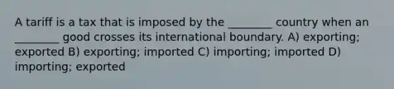 A tariff is a tax that is imposed by the ________ country when an ________ good crosses its international boundary. A) exporting; exported B) exporting; imported C) importing; imported D) importing; exported