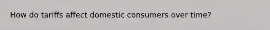 How do tariffs affect domestic consumers over time?