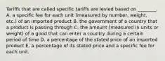 Tariffs that are called specific tariffs are levied based on​ ________. A. a specific fee for each unit​ (measured by​ number, weight,​ etc.) of an imported product B. the government of a country that a product is passing through C. the amount​ (measured in units or​ weight) of a good that can enter a country during a certain period of time D. a percentage of the stated price of an imported product E. a percentage of its stated price and a specific fee for each unit.