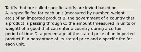 Tariffs that are called specific tariffs are levied based on​ ________. A. a specific fee for each unit​ (measured by​ number, weight,​ etc.) of an imported product B. the government of a country that a product is passing through C. the amount​ (measured in units or​ weight) of a good that can enter a country during a certain period of time D. a percentage of the stated price of an imported product E. a percentage of its stated price and a specific fee for each unit.