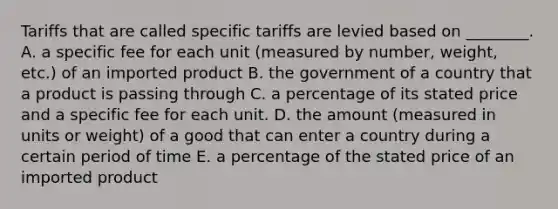 Tariffs that are called specific tariffs are levied based on​ ________. A. a specific fee for each unit​ (measured by​ number, weight,​ etc.) of an imported product B. the government of a country that a product is passing through C. a percentage of its stated price and a specific fee for each unit. D. the amount​ (measured in units or​ weight) of a good that can enter a country during a certain period of time E. a percentage of the stated price of an imported product