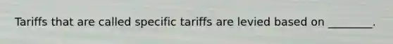 Tariffs that are called specific tariffs are levied based on​ ________.