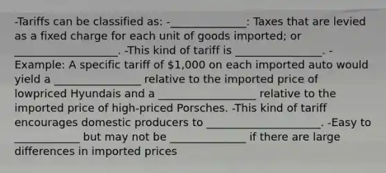 -Tariffs can be classified as: -______________: Taxes that are levied as a fixed charge for each unit of goods imported; or ___________________. -This kind of tariff is ________________. -Example: A specific tariff of 1,000 on each imported auto would yield a ________________ relative to the imported price of lowpriced Hyundais and a __________________ relative to the imported price of high-priced Porsches. -This kind of tariff encourages domestic producers to _____________________. -Easy to ____________ but may not be ______________ if there are large differences in imported prices