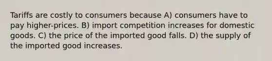 Tariffs are costly to consumers because A) consumers have to pay higher-prices. B) import competition increases for domestic goods. C) the price of the imported good falls. D) the supply of the imported good increases.