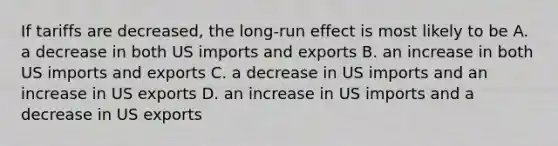 If tariffs are decreased, the long-run effect is most likely to be A. a decrease in both US imports and exports B. an increase in both US imports and exports C. a decrease in US imports and an increase in US exports D. an increase in US imports and a decrease in US exports