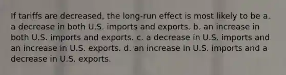 If tariffs are decreased, the long-run effect is most likely to be a. a decrease in both U.S. imports and exports. b. an increase in both U.S. imports and exports. c. a decrease in U.S. imports and an increase in U.S. exports. d. an increase in U.S. imports and a decrease in U.S. exports.