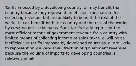 Tariffs imposed by a developing country: a. may benefit the country because they represent an efficient mechanism for collecting revenue, but are unlikely to benefit the rest of the world. b. can benefit both the country and the rest of the world by creating net social gains. Such tariffs likely represent the most efficient means of government revenue for a country with limited means of collecting income or sales taxes. c. will be as inefficient as tariffs imposed by developed countries. d. are likely to represent only a very small fraction of government revenues because the volume of imports to developing countries is relatively small.