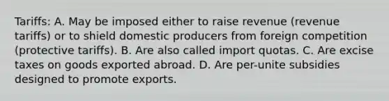 Tariffs: A. May be imposed either to raise revenue (revenue tariffs) or to shield domestic producers from foreign competition (protective tariffs). B. Are also called import quotas. C. Are excise taxes on goods exported abroad. D. Are per-unite subsidies designed to promote exports.