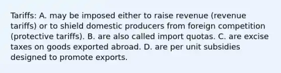 Tariffs: A. may be imposed either to raise revenue (revenue tariffs) or to shield domestic producers from foreign competition (protective tariffs). B. are also called import quotas. C. are excise taxes on goods exported abroad. D. are per unit subsidies designed to promote exports.