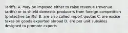 Tariffs: A. may be imposed either to raise revenue (revenue tariffs) or to shield domestic producers from foreign competition (protective tariffs) B. are also called import quotas C. are excise taxes on goods exported abroad D. are per unit subsides designed to promote exports