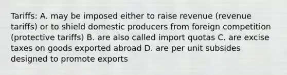 Tariffs: A. may be imposed either to raise revenue (revenue tariffs) or to shield domestic producers from foreign competition (protective tariffs) B. are also called import quotas C. are excise taxes on goods exported abroad D. are per unit subsides designed to promote exports