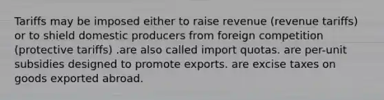 Tariffs may be imposed either to raise revenue (revenue tariffs) or to shield domestic producers from foreign competition (protective tariffs) .are also called import quotas. are per-unit subsidies designed to promote exports. are excise taxes on goods exported abroad.