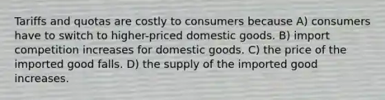 Tariffs and quotas are costly to consumers because A) consumers have to switch to higher-priced domestic goods. B) import competition increases for domestic goods. C) the price of the imported good falls. D) the supply of the imported good increases.