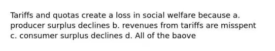 Tariffs and quotas create a loss in social welfare because a. producer surplus declines b. revenues from tariffs are misspent c. consumer surplus declines d. All of the baove