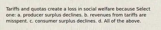 Tariffs and quotas create a loss in social welfare because Select one: a. producer surplus declines. b. revenues from tariffs are misspent. c. consumer surplus declines. d. All of the above.