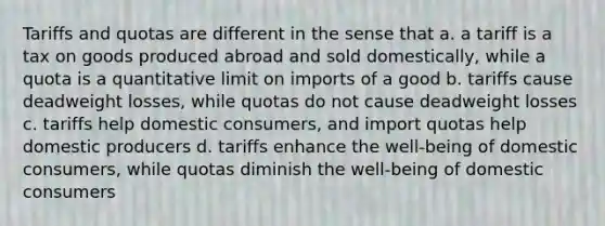 Tariffs and quotas are different in the sense that a. a tariff is a tax on goods produced abroad and sold domestically, while a quota is a quantitative limit on imports of a good b. tariffs cause deadweight losses, while quotas do not cause deadweight losses c. tariffs help domestic consumers, and import quotas help domestic producers d. tariffs enhance the well-being of domestic consumers, while quotas diminish the well-being of domestic consumers