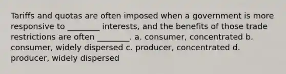 Tariffs and quotas are often imposed when a government is more responsive to ________ interests, and the benefits of those trade restrictions are often ________. a. consumer, concentrated b. consumer, widely dispersed c. producer, concentrated d. producer, widely dispersed