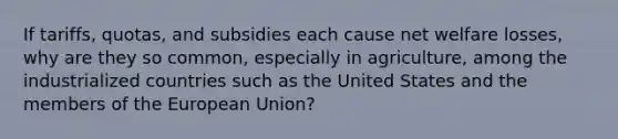 If tariffs, quotas, and subsidies each cause net welfare losses, why are they so common, especially in agriculture, among the industrialized countries such as the United States and the members of the European Union?