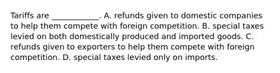 Tariffs are​ ____________. A. refunds given to domestic companies to help them compete with foreign competition. B. special taxes levied on both domestically produced and imported goods. C. refunds given to exporters to help them compete with foreign competition. D. special taxes levied only on imports.