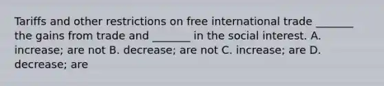 Tariffs and other restrictions on free international trade​ _______ the gains from trade and​ _______ in the social interest. A. ​increase; are not B. decrease; are not C. increase; are D. decrease; are