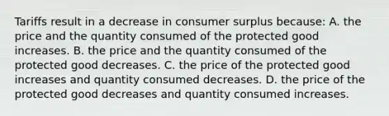 Tariffs result in a decrease in consumer surplus because: A. the price and the quantity consumed of the protected good increases. B. the price and the quantity consumed of the protected good decreases. C. the price of the protected good increases and quantity consumed decreases. D. the price of the protected good decreases and quantity consumed increases.