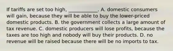 If tariffs are set too​ high, ____________. A. domestic consumers will​ gain, because they will be able to buy the​ lower-priced domestic products. B. the government collects a large amount of tax revenue. C. domestic producers will lose​ profits, because the taxes are too high and nobody will buy their products. D. no revenue will be raised because there will be no imports to tax.