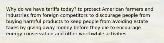 Why do we have tariffs today? to protect American farmers and industries from foreign competitors to discourage people from buying harmful products to keep people from avoiding estate taxes by giving away money before they die to encourage energy conservation and other worthwhile activities