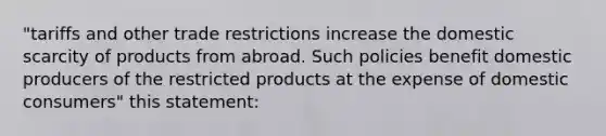 "tariffs and other trade restrictions increase the domestic scarcity of products from abroad. Such policies benefit domestic producers of the restricted products at the expense of domestic consumers" this statement: