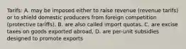 Tarifs: A. may be imposed either to raise revenue (revenue tarifs) or to shield domestic producers from foreign competition (protective tariffs). B. are also called import quotas. C. are excise taxes on goods exported abroad, D. are per-unit subsidies designed to promote exports