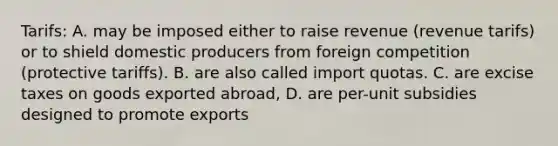 Tarifs: A. may be imposed either to raise revenue (revenue tarifs) or to shield domestic producers from foreign competition (protective tariffs). B. are also called import quotas. C. are excise taxes on goods exported abroad, D. are per-unit subsidies designed to promote exports