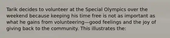 Tarik decides to volunteer at the Special Olympics over the weekend because keeping his time free is not as important as what he gains from volunteering—good feelings and the joy of giving back to the community. This illustrates the: