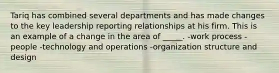 Tariq has combined several departments and has made changes to the key leadership reporting relationships at his firm. This is an example of a change in the area of _____. -work process -people -technology and operations -organization structure and design