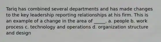 Tariq has combined several departments and has made changes to the key leadership reporting relationships at his firm. This is an example of a change in the area of _____. a. people b. work process c. technology and operations d. organization structure and design