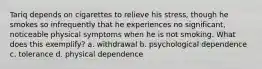 Tariq depends on cigarettes to relieve his stress, though he smokes so infrequently that he experiences no significant, noticeable physical symptoms when he is not smoking. What does this exemplify? a. withdrawal b. psychological dependence c. tolerance d. physical dependence