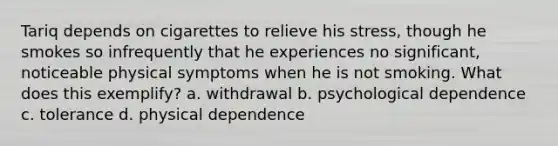 Tariq depends on cigarettes to relieve his stress, though he smokes so infrequently that he experiences no significant, noticeable physical symptoms when he is not smoking. What does this exemplify? a. withdrawal b. psychological dependence c. tolerance d. physical dependence