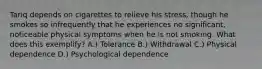 Tariq depends on cigarettes to relieve his stress, though he smokes so infrequently that he experiences no significant, noticeable physical symptoms when he is not smoking. What does this exemplify? A.) Tolerance B.) Withdrawal C.) Physical dependence D.) Psychological dependence