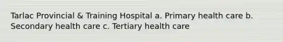 Tarlac Provincial & Training Hospital a. Primary health care b. Secondary health care c. Tertiary health care