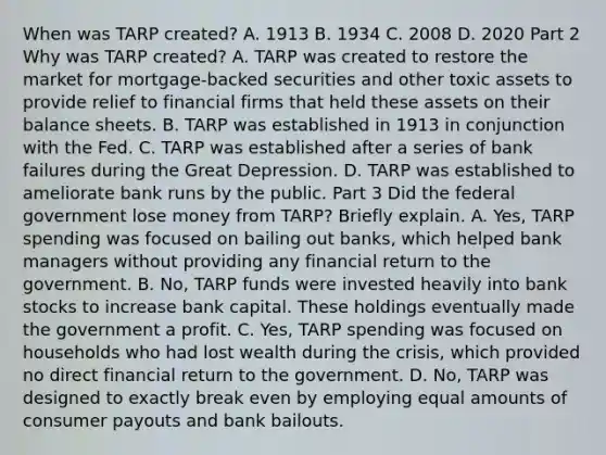 When was TARP​ created? A. 1913 B. 1934 C. 2008 D. 2020 Part 2 Why was TARP​ created? A. TARP was created to restore the market for​ mortgage-backed securities and other toxic assets to provide relief to financial firms that held these assets on their balance sheets. B. TARP was established in 1913 in conjunction with the Fed. C. TARP was established after a series of bank failures during the Great Depression. D. TARP was established to ameliorate bank runs by the public. Part 3 Did the federal government lose money from​ TARP? Briefly explain. A. Yes, TARP spending was focused on bailing out​ banks, which helped bank managers without providing any financial return to the government. B. No, TARP funds were invested heavily into bank stocks to increase bank capital. These holdings eventually made the government a profit. C. Yes, TARP spending was focused on households who had lost wealth during the​ crisis, which provided no direct financial return to the government. D. No, TARP was designed to exactly break even by employing equal amounts of consumer payouts and bank bailouts.