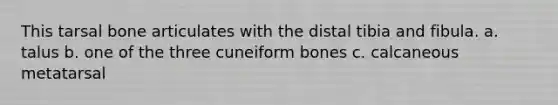 This tarsal bone articulates with the distal tibia and fibula. a. talus b. one of the three cuneiform bones c. calcaneous metatarsal