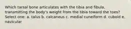 Which tarsal bone articulates with the tibia and fibula, transmitting the body's weight from the tibia toward the toes? Select one: a. talus b. calcaneus c. medial cuneiform d. cuboid e. navicular