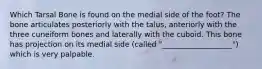 Which Tarsal Bone is found on the medial side of the foot? The bone articulates posteriorly with the talus, anteriorly with the three cuneiform bones and laterally with the cuboid. This bone has projection on its medial side (called "___________________") which is very palpable.