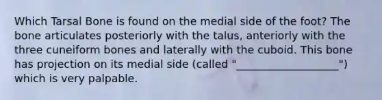 Which Tarsal Bone is found on the medial side of the foot? The bone articulates posteriorly with the talus, anteriorly with the three cuneiform bones and laterally with the cuboid. This bone has projection on its medial side (called "___________________") which is very palpable.