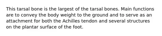 This tarsal bone is the largest of the tarsal bones. Main functions are to convey the body weight to the ground and to serve as an attachment for both the Achilles tendon and several structures on the plantar surface of the foot.