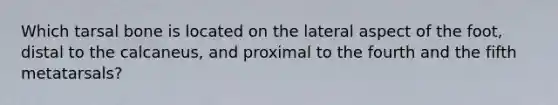 Which tarsal bone is located on the lateral aspect of the foot, distal to the calcaneus, and proximal to the fourth and the fifth metatarsals?