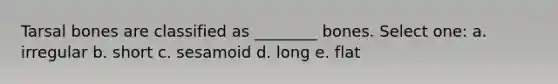 Tarsal bones are classified as ________ bones. Select one: a. irregular b. short c. sesamoid d. long e. flat