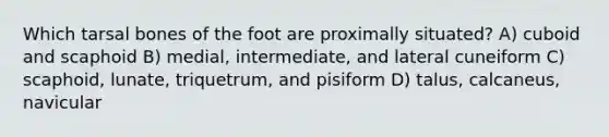 Which tarsal bones of the foot are proximally situated? A) cuboid and scaphoid B) medial, intermediate, and lateral cuneiform C) scaphoid, lunate, triquetrum, and pisiform D) talus, calcaneus, navicular