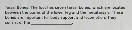 Tarsal Bones: The foot has seven tarsal bones, which are located between the bones of the lower leg and the metatarsals. These bones are important for body support and locomotion. They consist of the ______________________.