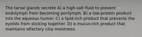 The tarsal glands secrete A) a high-salt fluid to prevent endolymph from becoming perilymph. B) a low-protein product into the aqueous humor. C) a lipid-rich product that prevents the eyelids from sticking together. D) a mucus-rich product that maintains olfactory cilia moistness.