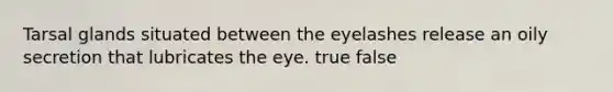 Tarsal glands situated between the eyelashes release an oily secretion that lubricates the eye. true false