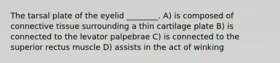 The tarsal plate of the eyelid ________. A) is composed of connective tissue surrounding a thin cartilage plate B) is connected to the levator palpebrae C) is connected to the superior rectus muscle D) assists in the act of winking